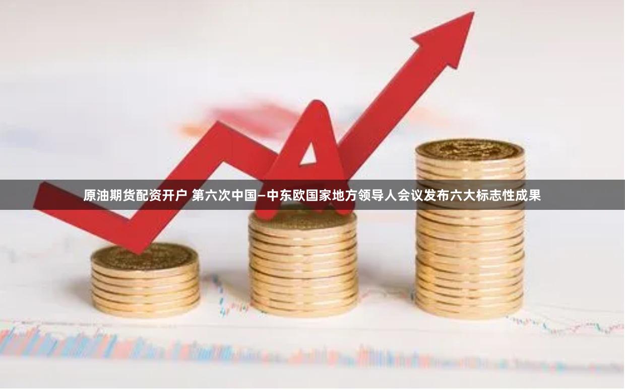 原油期货配资开户 第六次中国—中东欧国家地方领导人会议发布六大标志性成果