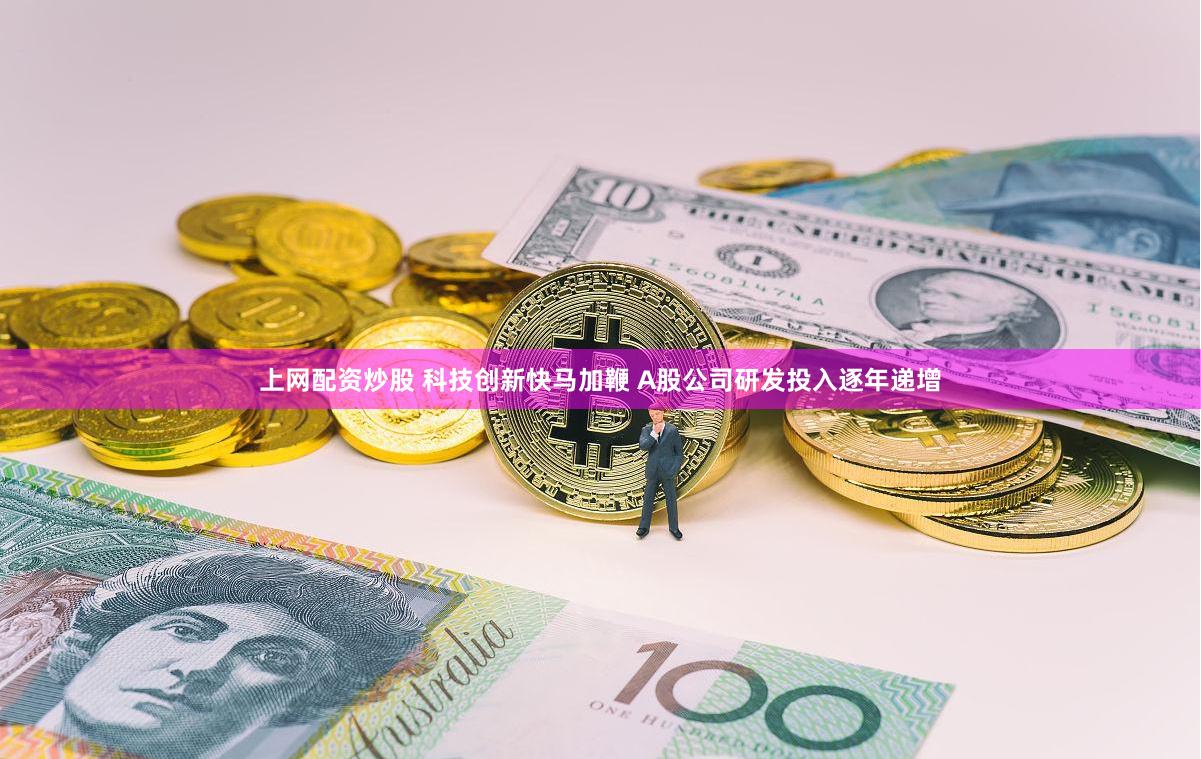 上网配资炒股 科技创新快马加鞭 A股公司研发投入逐年递增