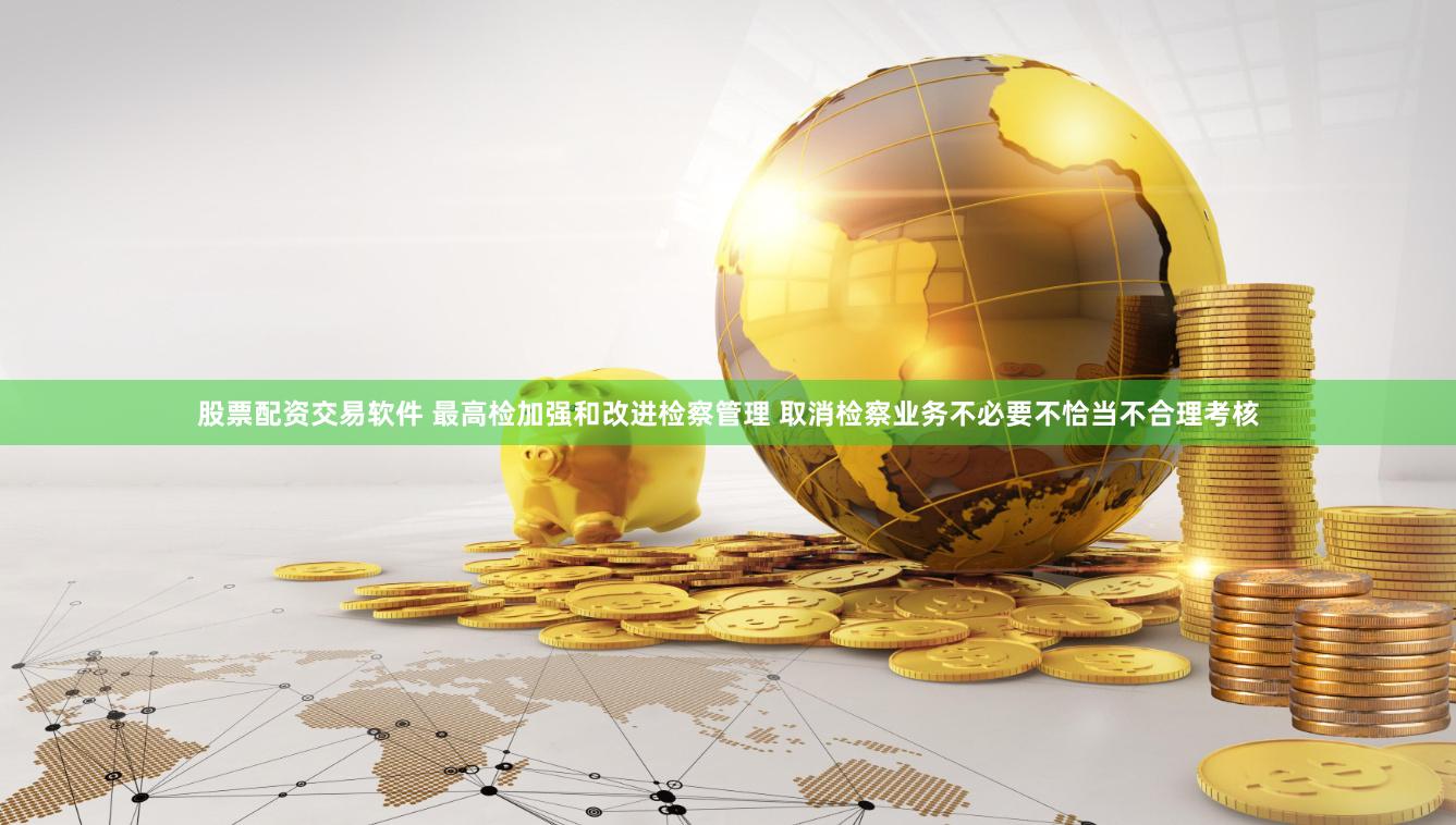 股票配资交易软件 最高检加强和改进检察管理 取消检察业务不必要不恰当不合理考核