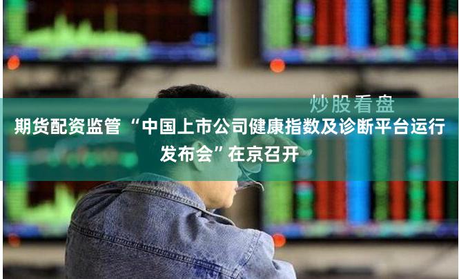 期货配资监管 “中国上市公司健康指数及诊断平台运行发布会”在京召开
