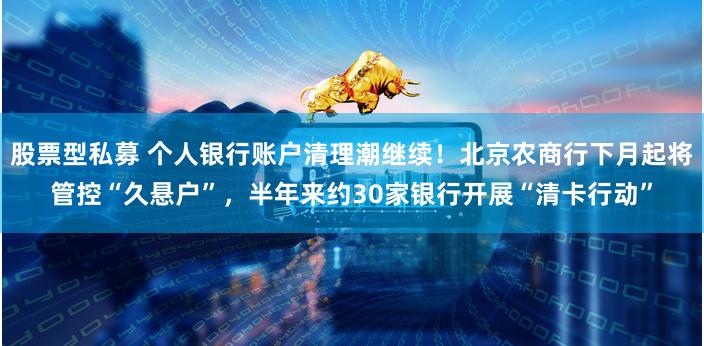 股票型私募 个人银行账户清理潮继续!北京农商行下月起将管控“久悬户”,半年来约30家银行开展“清卡行动”