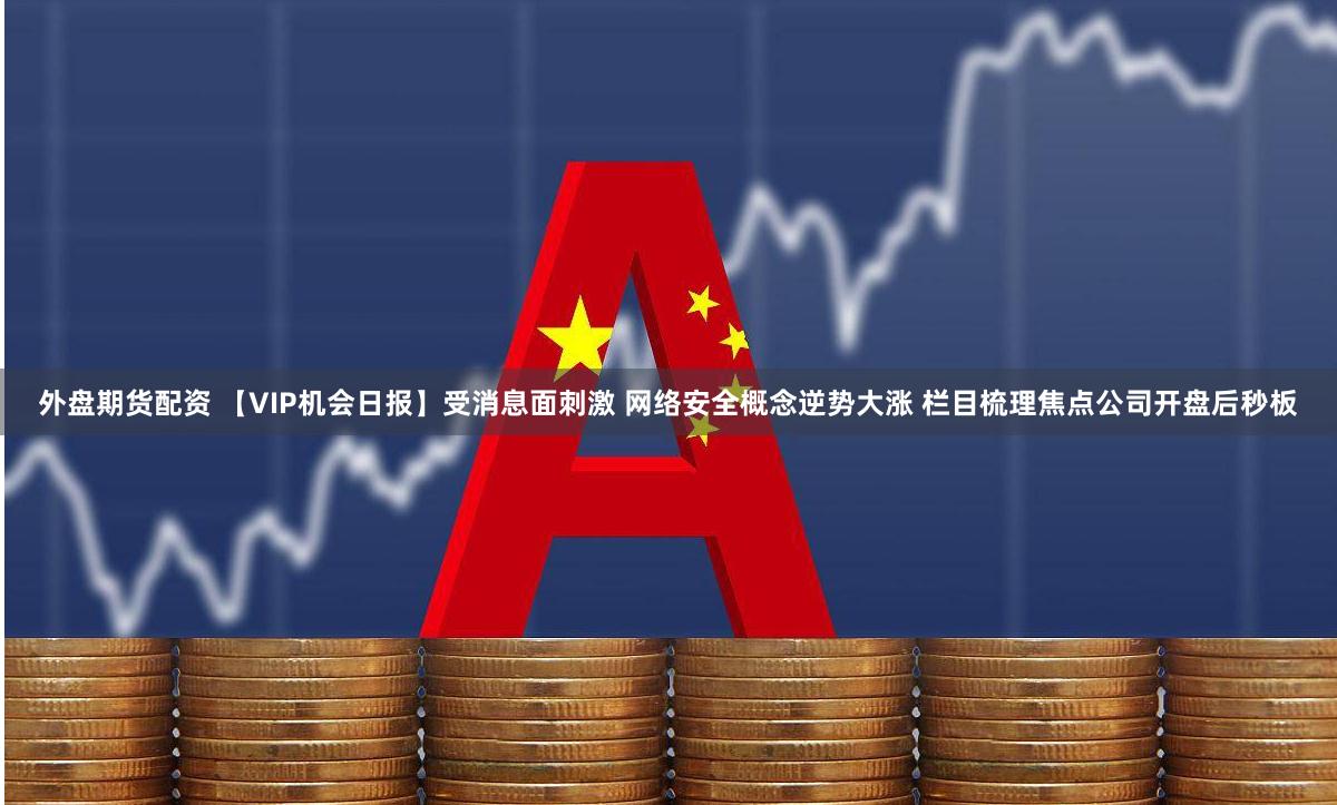 外盘期货配资 【VIP机会日报】受消息面刺激 网络安全概念逆势大涨 栏目梳理焦点公司开盘后秒板