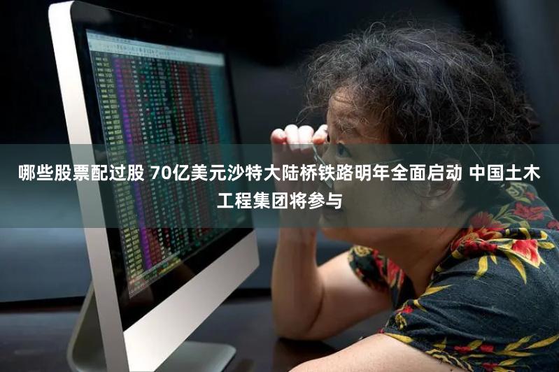 哪些股票配过股 70亿美元沙特大陆桥铁路明年全面启动 中国土木工程集团将参与