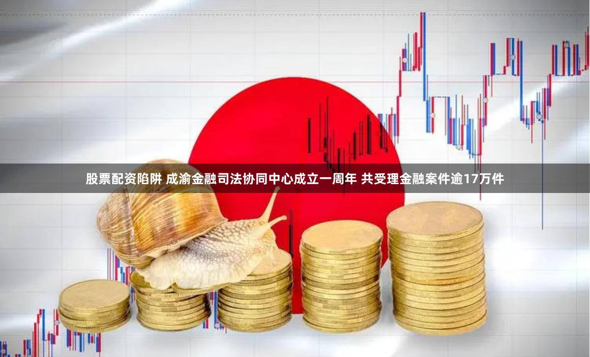 股票配资陷阱 成渝金融司法协同中心成立一周年 共受理金融案件逾17万件