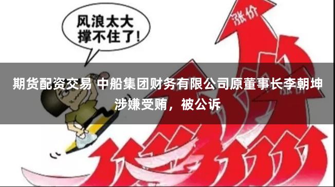 期货配资交易 中船集团财务有限公司原董事长李朝坤涉嫌受贿,被公诉