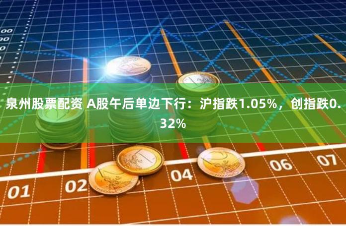 泉州股票配资 A股午后单边下行:沪指跌1.05%,创指跌0.32%