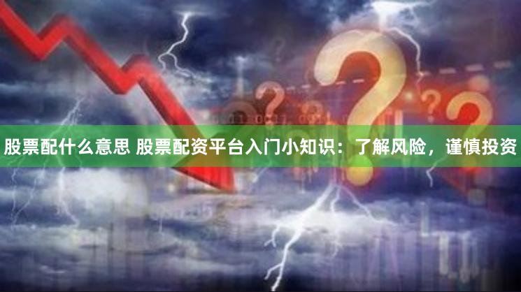 股票配什么意思 股票配资平台入门小知识:了解风险,谨慎投资