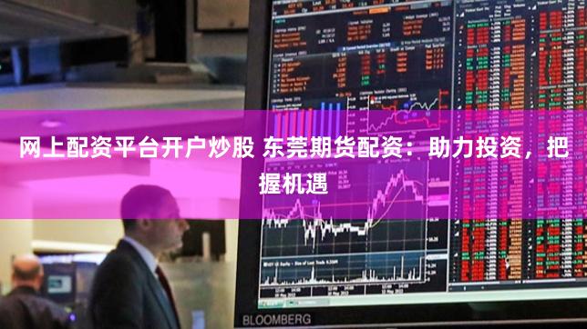 网上配资平台开户炒股 东莞期货配资:助力投资,把握机遇