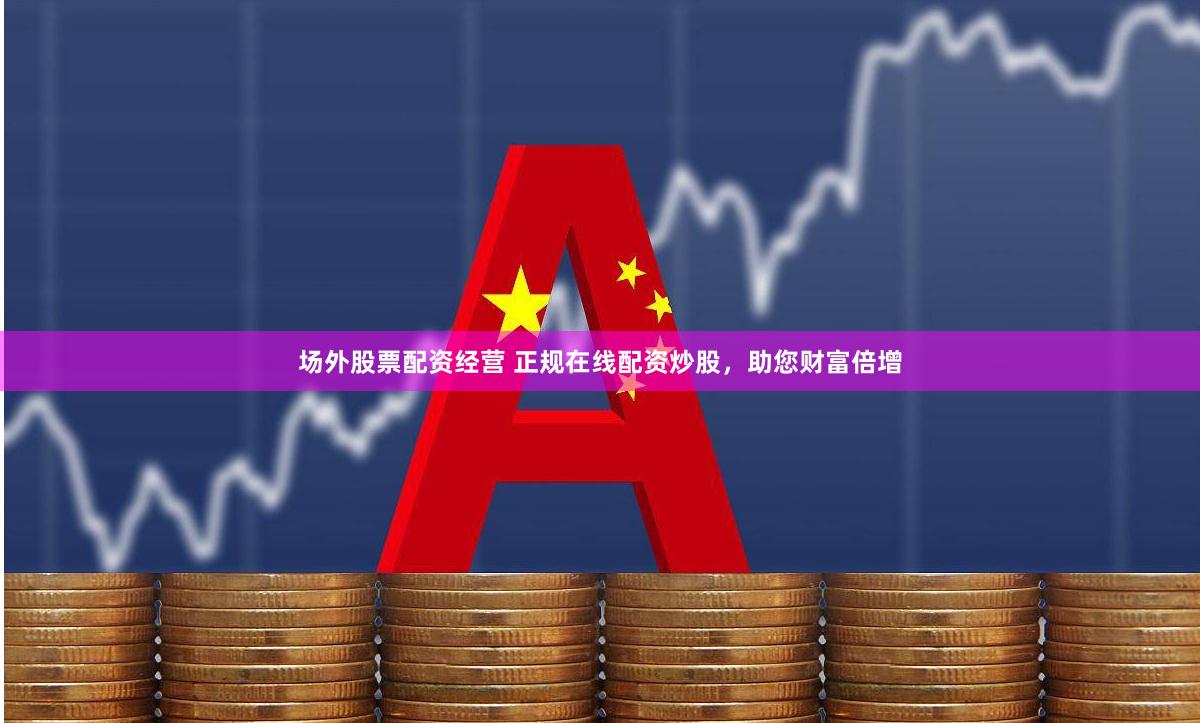 场外股票配资经营 正规在线配资炒股,助您财富倍增