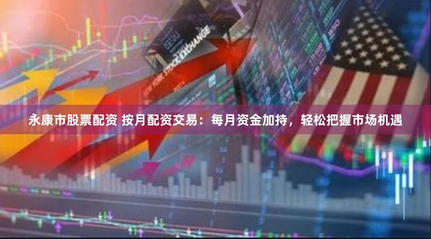 永康市股票配资 按月配资交易:每月资金加持,轻松把握市场机遇