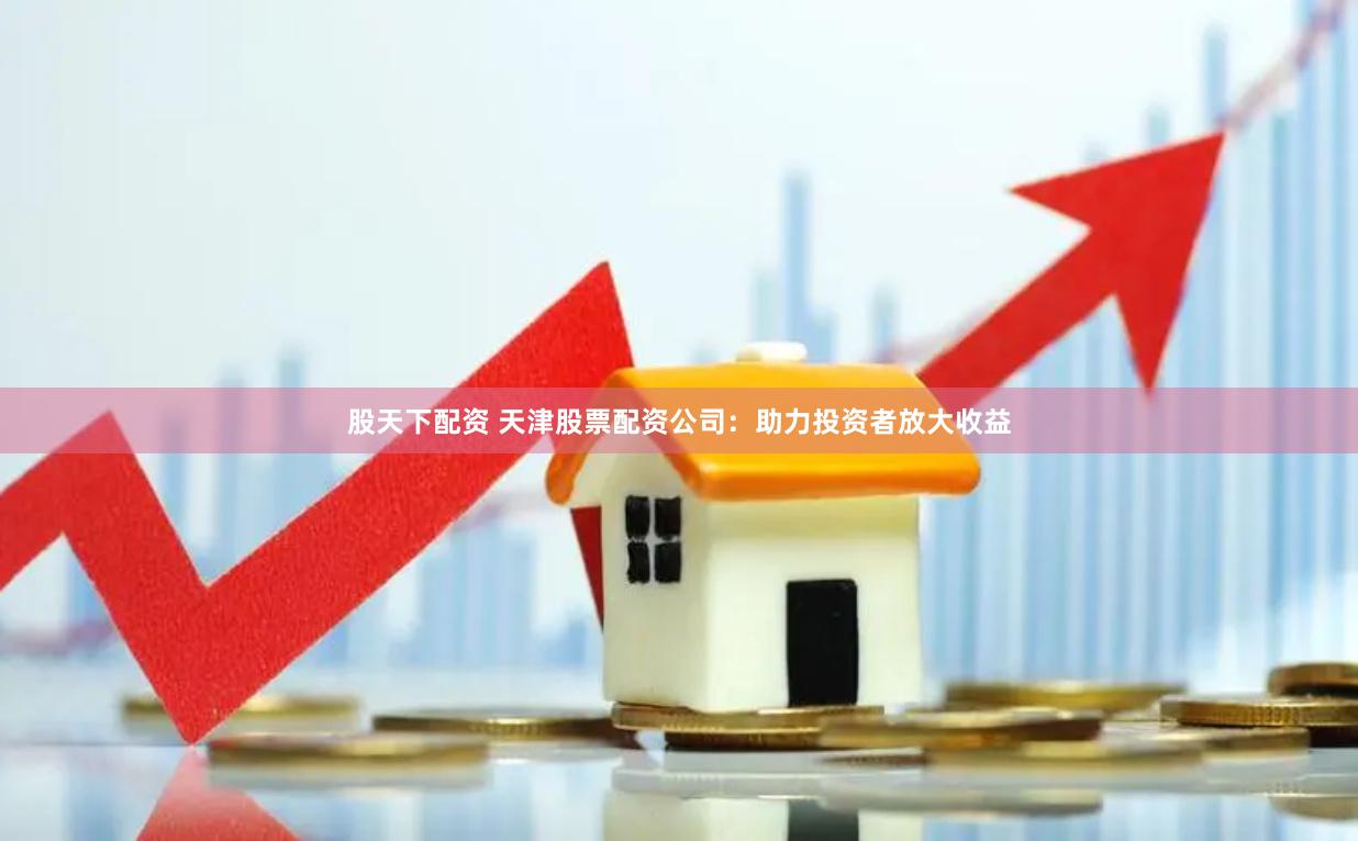 股天下配资 天津股票配资公司:助力投资者放大收益